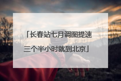 长春站七月调图提速 三个半小时就到北京