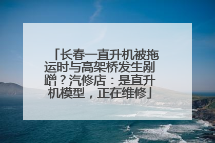 长春一直升机被拖运时与高架桥发生剐蹭？汽修店：是直升机模型，正在维修