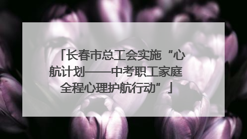 长春市总工会实施“心航计划——中考职工家庭全程心理护航行动”