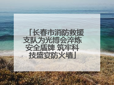 长春市消防救援支队为光博会淬炼安全盾牌 筑牢科技盛宴防火墙