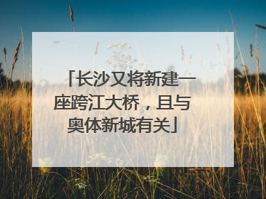 长沙又将新建一座跨江大桥，且与奥体新城有关