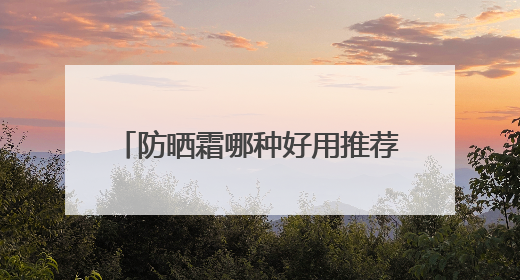 防晒霜哪种好用推荐？推荐十大款，防晒效果出众更温和！