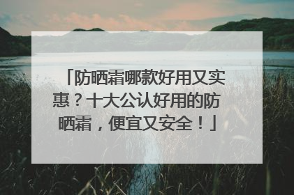 防晒霜哪款好用又实惠？十大公认好用的防晒霜，便宜又安全！