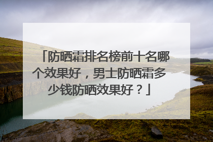 防晒霜排名榜前十名哪个效果好，男士防晒霜多少钱防晒效果好？