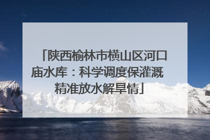 陕西榆林市横山区河口庙水库：科学调度保灌溉 精准放水解旱情