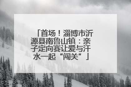首场！淄博市沂源县南鲁山镇：亲子定向赛让爱与汗水一起“闯关”
