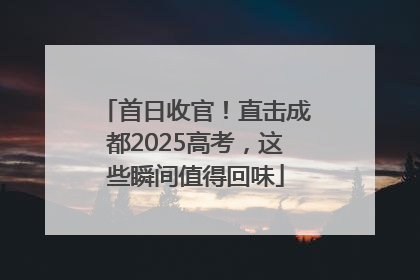首日收官！直击成都2025高考，这些瞬间值得回味