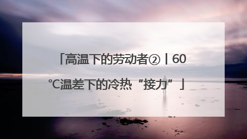 高温下的劳动者②丨60℃温差下的冷热“接力”