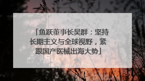 鱼跃董事长吴群：坚持长期主义与全球视野，紧跟国产医械出海大势