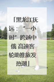 黑龙江抚远：“一小时”跨越中俄 高速客轮助推旅发热潮