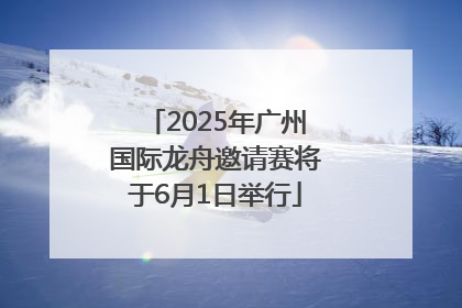 2025年广州国际龙舟邀请赛将于6月1日举行