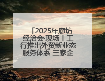 2025年廊坊经洽会·现场丨工行推出外贸新业态服务体系 三家企业首批签约