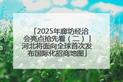 2025年廊坊经洽会亮点抢先看（二）丨河北将面向全球首次发布国际化招商地图