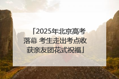 2025年北京高考落幕 考生走出考点收获亲友团花式祝福