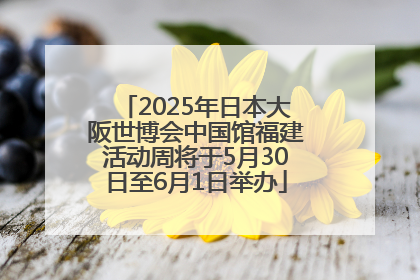 2025年日本大阪世博会中国馆福建活动周将于5月30日至6月1日举办