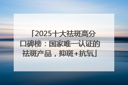 2025十大祛斑高分口碑榜：国家唯一认证的祛斑产品，抑斑+抗氧
