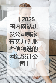 2025国内网站建设公司哪家有实力？那些值得选的网站设计公司