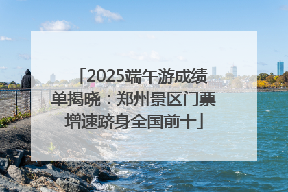 2025端午游成绩单揭晓：郑州景区门票增速跻身全国前十