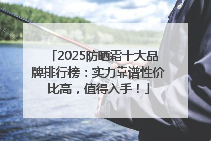 2025防晒霜十大品牌排行榜：实力靠谱性价比高，值得入手！