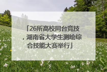 26所高校同台竞技，湖南省大学生测绘综合技能大赛举行