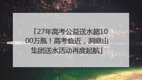 27年高考公益送水超1000万瓶！高考临近，洞庭山集团送水活动再度起航