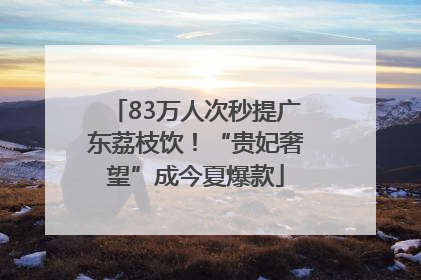 83万人次秒提广东荔枝饮！“贵妃奢望”成今夏爆款