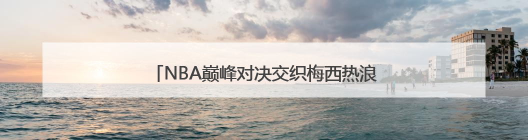 NBA巅峰对决交织梅西热浪 胖叔租车纵贯北美体育版图